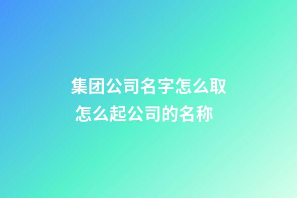 集团公司名字怎么取 怎么起公司的名称